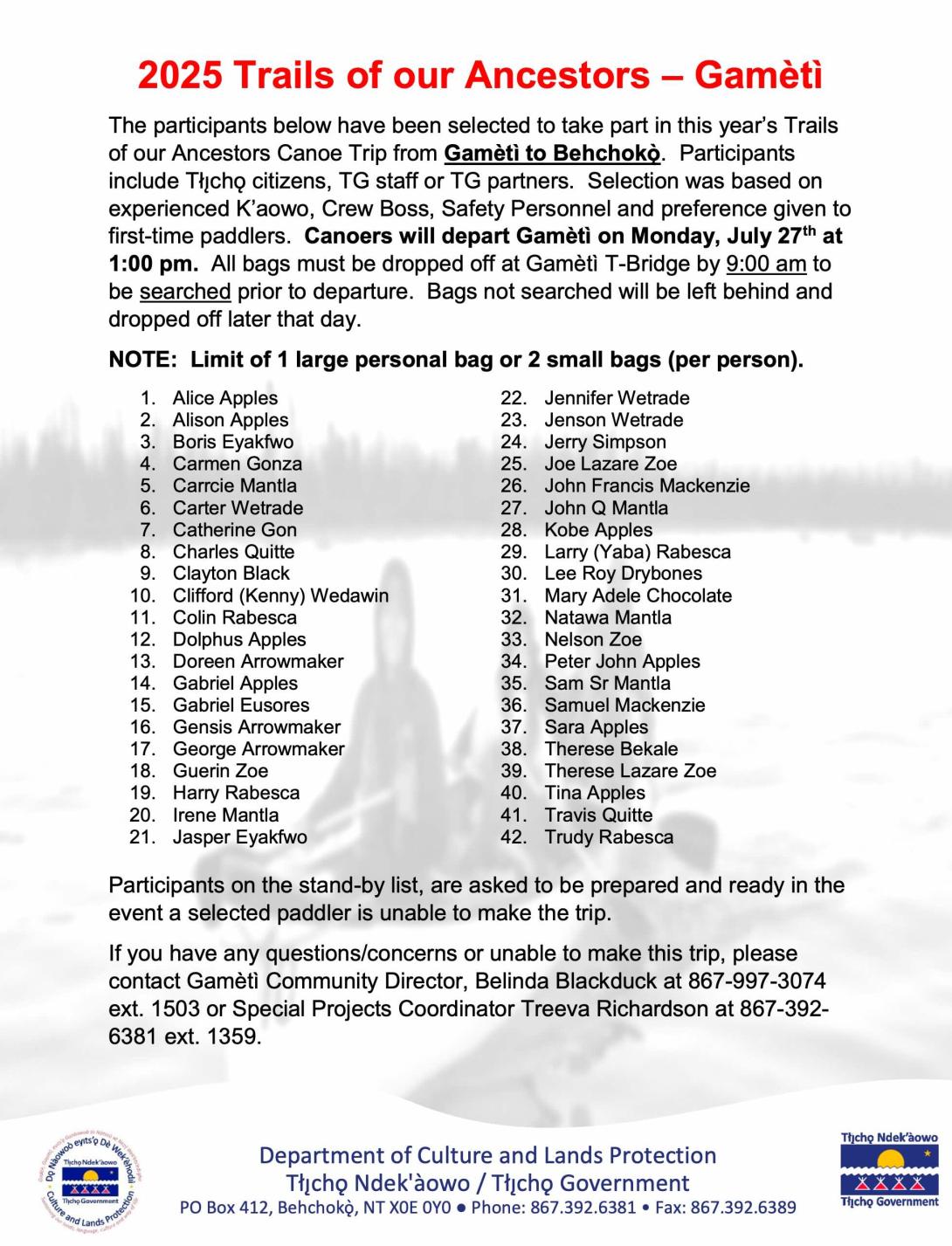 2025 Trails of our Ancestors - Gamètì The participants below have been selected to take part in this year's Trails of our Ancestors Canoe Trip from Gamèti to Behchoke. Participants include Ticho citizens, TG staff or TG partners. Selection was based on experienced K'aowo, Crew Boss, Safety Personnel and preference given to first-time paddlers. Canoers will depart Gamèti on Monday, July 27th at 1:00 pm. All bags must be dropped off at Gameti T-Bridge by 9:00 am to be searched prior to departure. Bags not sea